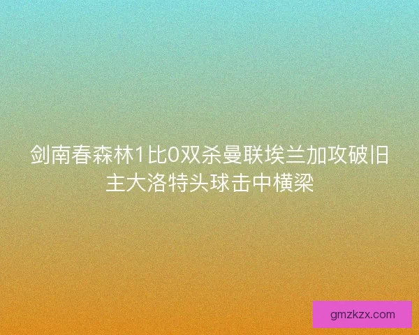 剑南春森林1比0双杀曼联埃兰加攻破旧主大洛特头球击中横梁 剑南春森林1比0双杀曼联埃兰加攻破旧主大洛特头球击中横梁