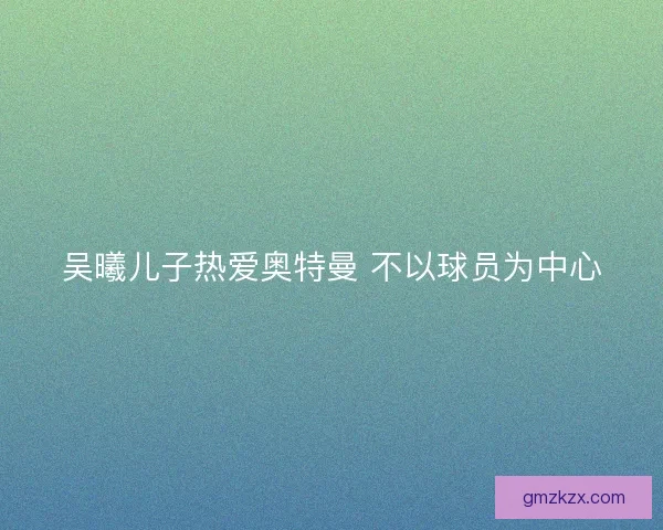 吴曦儿子热爱奥特曼 不以球员为中心 吴曦儿子热爱奥特曼 不以球员为中心