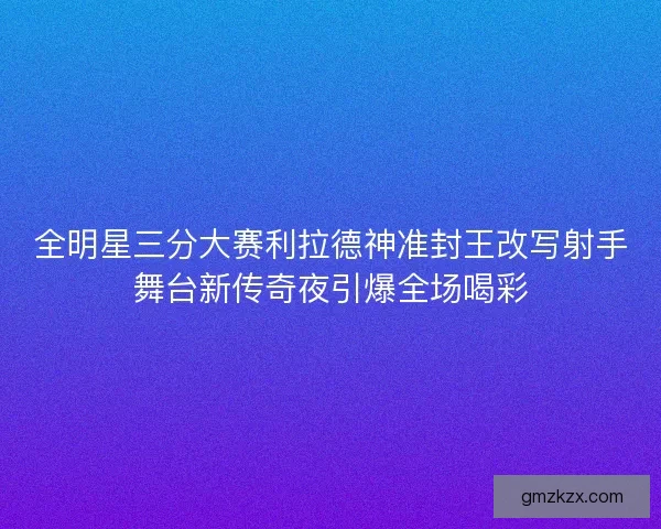 全明星三分大赛利拉德神准封王改写射手舞台新传奇夜引爆全场喝彩