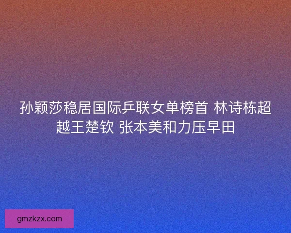 孙颖莎稳居国际乒联女单榜首 林诗栋超越王楚钦 张本美和力压早田