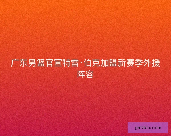 广东男篮官宣特雷·伯克加盟新赛季外援阵容 广东男篮官宣特雷·伯克加盟新赛季外援阵容