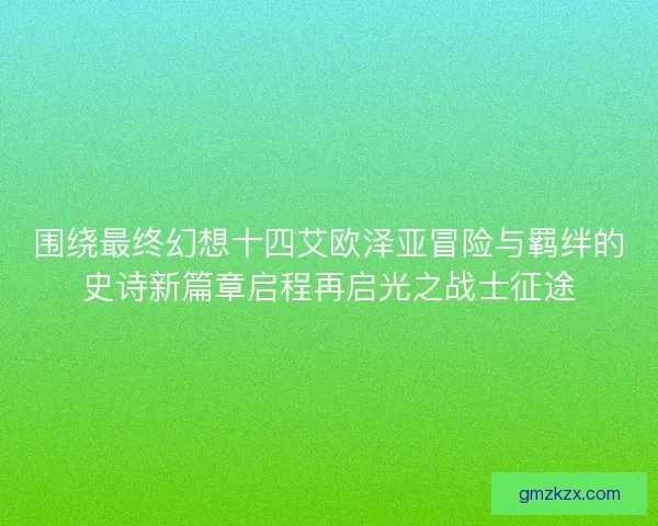 围绕最终幻想十四艾欧泽亚冒险与羁绊的史诗新篇章启程再启光之战士征途