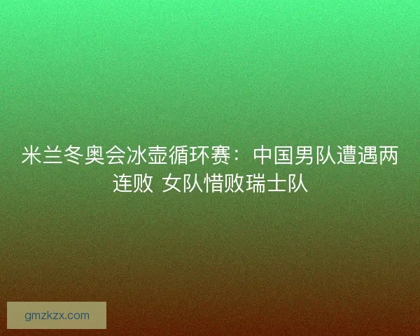 米兰冬奥会冰壶循环赛:中国男队遭遇两连败 女队惜败瑞士队 米兰冬奥会冰壶循环赛:中国男队遭遇两连败 女队惜败瑞士队