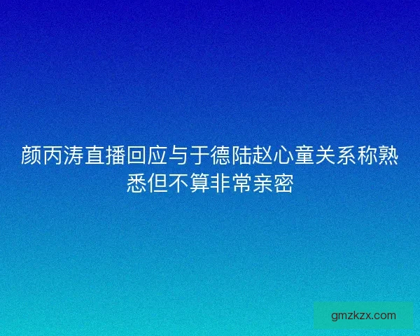 颜丙涛直播回应与于德陆赵心童关系称熟悉但不算非常亲密