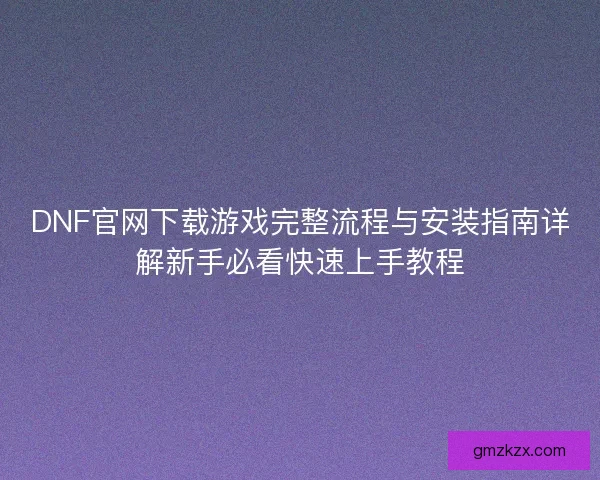 DNF官网下载游戏完整流程与安装指南详解新手必看快速上手教程 DNF官网下载游戏完整流程与安装指南详解新手必看快速上手教程