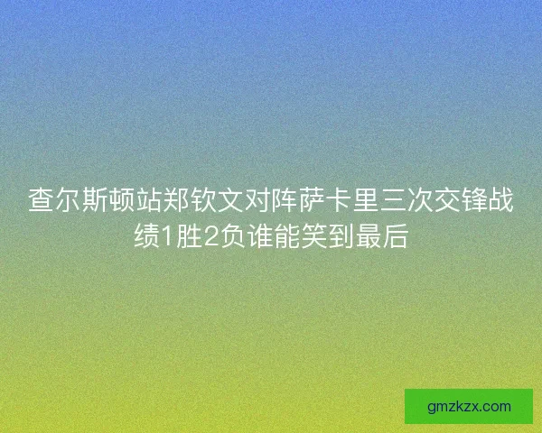 查尔斯顿站郑钦文对阵萨卡里三次交锋战绩1胜2负谁能笑到最后 查尔斯顿站郑钦文对阵萨卡里三次交锋战绩1胜2负谁能笑到最后