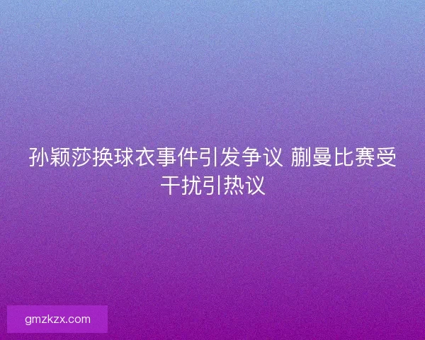 孙颖莎换球衣事件引发争议 蒯曼比赛受干扰引热议