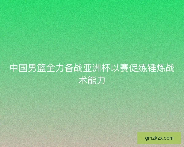 中国男篮全力备战亚洲杯以赛促练锤炼战术能力 中国男篮全力备战亚洲杯以赛促练锤炼战术能力