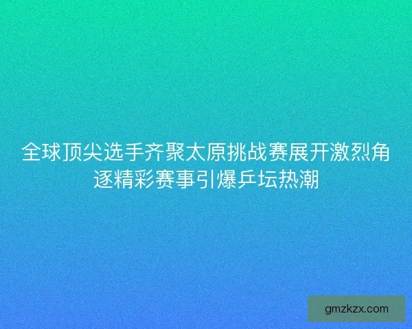 全球顶尖选手齐聚太原挑战赛展开激烈角逐精彩赛事引爆乒坛热潮