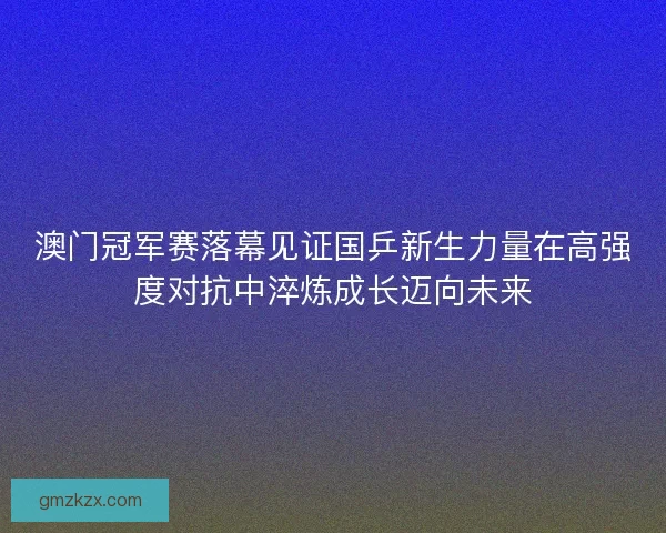 澳门冠军赛落幕见证国乒新生力量在高强度对抗中淬炼成长迈向未来 澳门冠军赛落幕见证国乒新生力量在高强度对抗中淬炼成长迈向未来