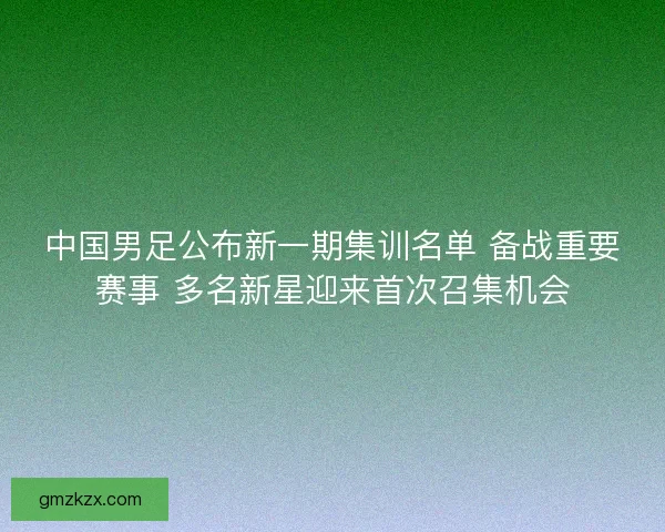 中国男足公布新一期集训名单 备战重要赛事 多名新星迎来首次召集机会 中国男足公布新一期集训名单 备战重要赛事 多名新星迎来首次召集机会