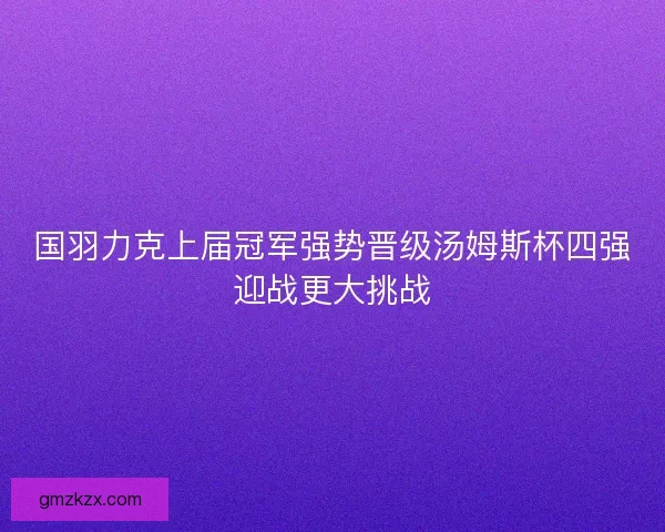 国羽力克上届冠军强势晋级汤姆斯杯四强迎战更大挑战