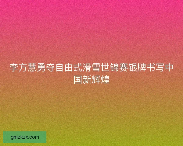李方慧勇夺自由式滑雪世锦赛银牌书写中国新辉煌