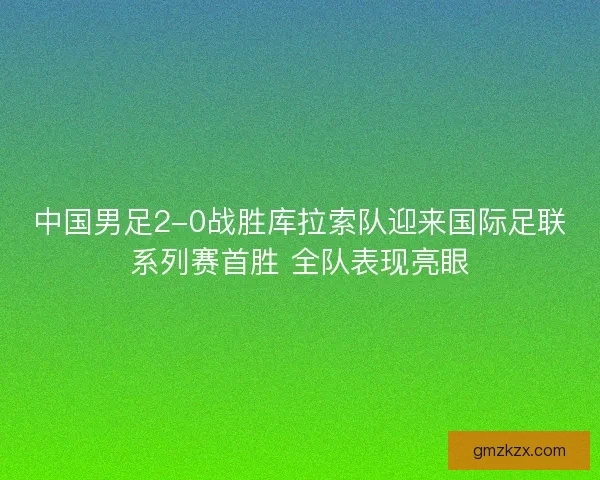 中国男足2-0战胜库拉索队迎来国际足联系列赛首胜 全队表现亮眼