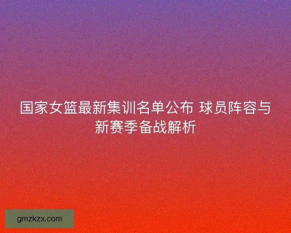 国家女篮最新集训名单公布 球员阵容与新赛季备战解析