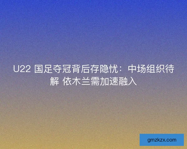 U22 国足夺冠背后存隐忧：中场组织待解 依木兰需加速融入
